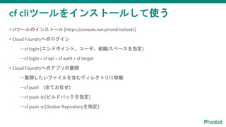 cf cliĩ`򥤥󥹥ȩ`뤷ʹ
? cfĩ`Υ󥹥ȩ` (https://console.run.pivotal.io/tools)
? Cloud FoundryؤΥ
cf login (ɥݥȡ`M/ک`ָ)
cf login = cf api + cf auth + cf target
? Cloud FoundryؤΥץչ_
չ_ե򺬤ǥ쥯ȥƄ
cf push (ȫƤΤ)
cf push -b (ӥɥѥåָ)
cf push -o (Docker Repositoryָ)
 