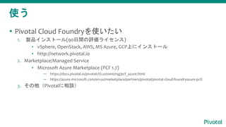 ʹ
? Pivotal Cloud Foundryʹ
1. uƷ󥹥ȩ`(90gu饤)
? vSphere, OpenStack, AWS, MS Azure, GCPϤ˥󥹥ȩ`
? http://network.pivotal.io
2. Marketplace/Managed Service
? Microsoft Azure Marketplace (PCF 1.7)
 https://docs.pivotal.io/pivotalcf/customizing/pcf_azure.html
 https://azure.microsoft.com/en-us/marketplace/partners/pivotal/pivotal-cloud-foundryazure-pcf/
3. PivotalՄ
 