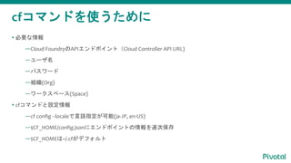 cfޥɤʹ
? Ҫ
Cloud FoundryAPIɥݥȣCloud Controller API URL)
`
ѥ`
M(Org)
`ک`(Space)
? cfޥɤO
cf config --localeZָ(ja-JP, en-US)
$CF_HOME/config.json˥ɥݥȤα
$CF_HOME~/.cfǥե
 