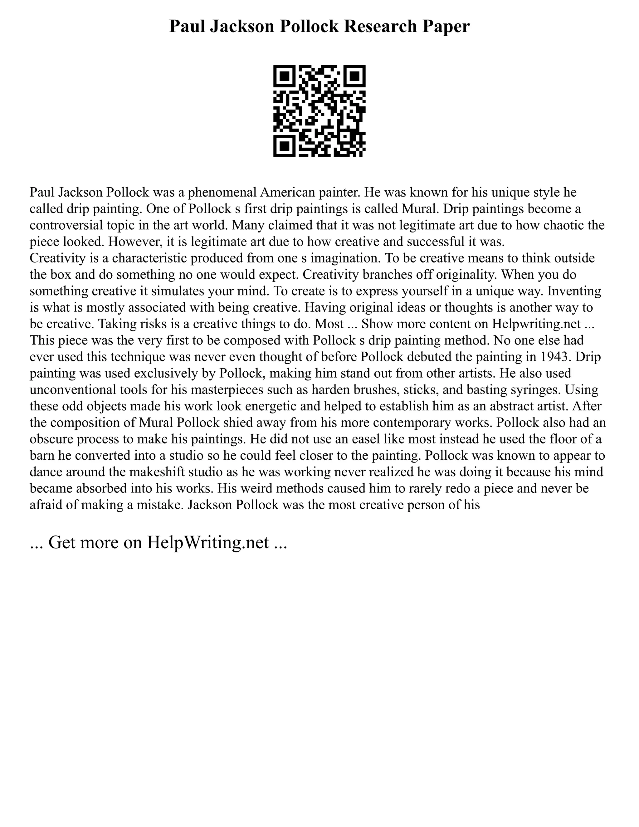Paul Jackson Pollock Research Paper
Paul Jackson Pollock was a phenomenal American painter. He was known for his unique style he
called drip painting. One of Pollock s first drip paintings is called Mural. Drip paintings become a
controversial topic in the art world. Many claimed that it was not legitimate art due to how chaotic the
piece looked. However, it is legitimate art due to how creative and successful it was.
Creativity is a characteristic produced from one s imagination. To be creative means to think outside
the box and do something no one would expect. Creativity branches off originality. When you do
something creative it simulates your mind. To create is to express yourself in a unique way. Inventing
is what is mostly associated with being creative. Having original ideas or thoughts is another way to
be creative. Taking risks is a creative things to do. Most ... Show more content on Helpwriting.net ...
This piece was the very first to be composed with Pollock s drip painting method. No one else had
ever used this technique was never even thought of before Pollock debuted the painting in 1943. Drip
painting was used exclusively by Pollock, making him stand out from other artists. He also used
unconventional tools for his masterpieces such as harden brushes, sticks, and basting syringes. Using
these odd objects made his work look energetic and helped to establish him as an abstract artist. After
the composition of Mural Pollock shied away from his more contemporary works. Pollock also had an
obscure process to make his paintings. He did not use an easel like most instead he used the floor of a
barn he converted into a studio so he could feel closer to the painting. Pollock was known to appear to
dance around the makeshift studio as he was working never realized he was doing it because his mind
became absorbed into his works. His weird methods caused him to rarely redo a piece and never be
afraid of making a mistake. Jackson Pollock was the most creative person of his
... Get more on HelpWriting.net ...
 