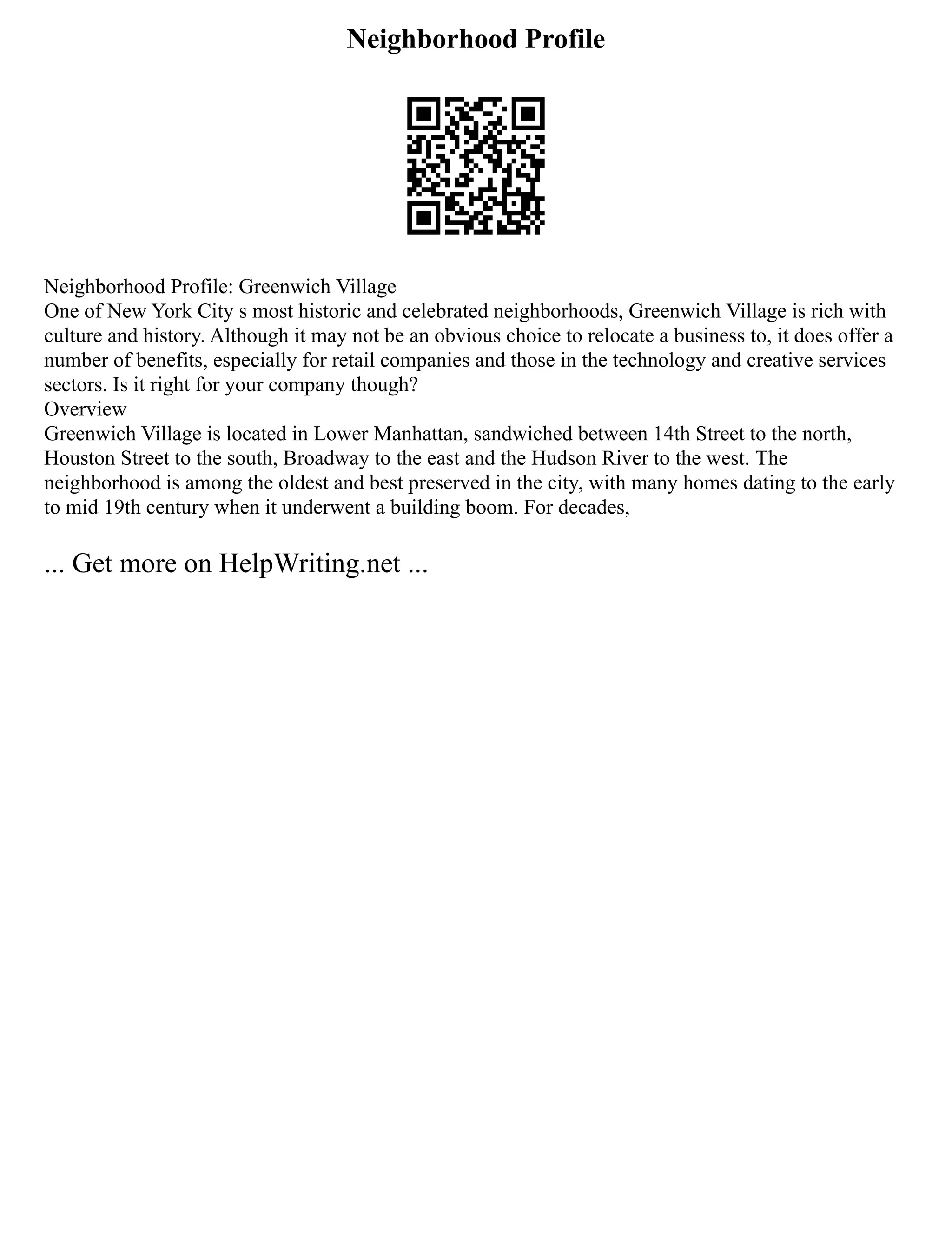 Neighborhood Profile
Neighborhood Profile: Greenwich Village
One of New York City s most historic and celebrated neighborhoods, Greenwich Village is rich with
culture and history. Although it may not be an obvious choice to relocate a business to, it does offer a
number of benefits, especially for retail companies and those in the technology and creative services
sectors. Is it right for your company though?
Overview
Greenwich Village is located in Lower Manhattan, sandwiched between 14th Street to the north,
Houston Street to the south, Broadway to the east and the Hudson River to the west. The
neighborhood is among the oldest and best preserved in the city, with many homes dating to the early
to mid 19th century when it underwent a building boom. For decades,
... Get more on HelpWriting.net ...
 