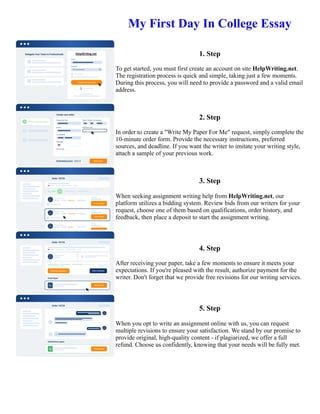 My First Day In College Essay
1. Step
To get started, you must first create an account on site HelpWriting.net.
The registration process is quick and simple, taking just a few moments.
During this process, you will need to provide a password and a valid email
address.
2. Step
In order to create a "Write My Paper For Me" request, simply complete the
10-minute order form. Provide the necessary instructions, preferred
sources, and deadline. If you want the writer to imitate your writing style,
attach a sample of your previous work.
3. Step
When seeking assignment writing help from HelpWriting.net, our
platform utilizes a bidding system. Review bids from our writers for your
request, choose one of them based on qualifications, order history, and
feedback, then place a deposit to start the assignment writing.
4. Step
After receiving your paper, take a few moments to ensure it meets your
expectations. If you're pleased with the result, authorize payment for the
writer. Don't forget that we provide free revisions for our writing services.
5. Step
When you opt to write an assignment online with us, you can request
multiple revisions to ensure your satisfaction. We stand by our promise to
provide original, high-quality content - if plagiarized, we offer a full
refund. Choose us confidently, knowing that your needs will be fully met.
My First Day In College Essay My First Day In College Essay
 