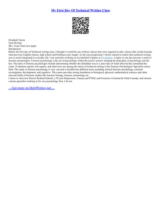 My First Day Of Technical Writing Class
Elizabeth Taylor
Tech Writing
Mrs. Visser Interview paper
Introduction
Before the first day of Technical writing class, I thought it would be one of those classes that were required to take; classes that would reinstate
what previous English classes, high school and freshmen year, taught. As the year progressed, I slowly started to realize that technical writing
was so much integrated in everyday life. I am currently working on my bachelor's degree in Psychology. I aspire to one day become a serial or
forensic psychologist. Forensic psychology is the use of psychology within the justice system; merging the principles of psychology and the
law. The tasks of forensic psychologist include determining whether the defendant was in a sane state of mind when he/she committed the
crime. Evaluation reports, test reports, and interviews are among the forms of technical writing in the forensic Psychologist/ Specialist career
field. The study in forensic psychology is very vast and is divided into different areas including clinical forensic psychology, criminal
investigation, development, and cognitive. The course provides strong foundation in biological, physical, mathematical sciences and other
relevant fields of forensic studies like forensic biology, forensic entomology etc.
I chose to interview Doctor Richard Schmitt, a 30 year Depression, Trauma and PTSD, and Forensics–Criminal & Child Custody, and clinical
veteran specialist working in his own psychology firm. I do not
... Get more on HelpWriting.net ...
 