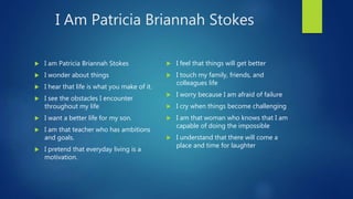 I Am Patricia Briannah Stokes
 I am Patricia Briannah Stokes
 I wonder about things
 I hear that life is what you make of it.
 I see the obstacles I encounter
throughout my life
 I want a better life for my son.
 I am that teacher who has ambitions
and goals.
 I pretend that everyday living is a
motivation.
 I feel that things will get better
 I touch my family, friends, and
colleagues life
 I worry because I am afraid of failure
 I cry when things become challenging
 I am that woman who knows that I am
capable of doing the impossible
 I understand that there will come a
place and time for laughter
 