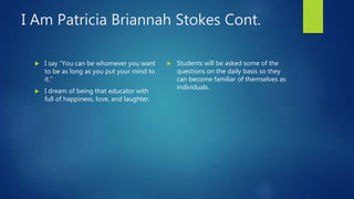 I Am Patricia Briannah Stokes Cont.
 I say “You can be whomever you want
to be as long as you put your mind to
it.”
 I dream of being that educator with
full of happiness, love, and laughter.
 Students will be asked some of the
questions on the daily basis so they
can become familiar of themselves as
individuals.
 