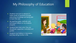 My Philosophy of Education
 Students must aim to advance in
higher levels of standards through
expanding knowledge and being able
to teach the next.
 My teaching styles, methods, and
techniques reflects on my students
progress.
 Students learn best when they are
disciplined, supported, motivated and
guided.
 Students must believe in themselves
and they will go further in life.
 