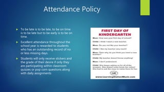 Attendance Policy
 To be late is to be late, to be on time
is to be late but to be early is to be on
time.
 Excellent attendance throughout the
school year is rewarded to students
who has an outstanding record of no
or less missing days.
 Students will only receive stickers and
the grade of their desire if only they
are participating within classroom
quizzes or pop corn questions along
with daily assignments
 
