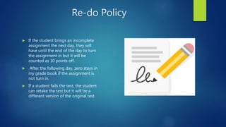 Re-do Policy
 If the student brings an incomplete
assignment the next day, they will
have until the end of the day to turn
the assignment in but it will be
counted as 10 points off.
 After the following day, zero stays in
my grade book if the assignment is
not turn in.
 If a student fails the test, the student
can retake the test but it will be a
different version of the original test.
 