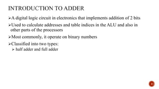 A digital logic circuit in electronics that implements addition of 2 bits
Used to calculate addresses and table indices in the ALU and also in
other parts of the processors
Most commonly, it operate on binary numbers
Classified into two types:
 half adder and full adder
3
 