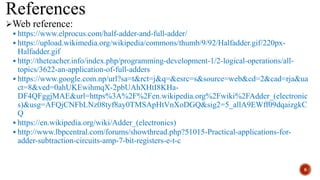 References
Web reference:
 https://www.elprocus.com/half-adder-and-full-adder/
 https://upload.wikimedia.org/wikipedia/commons/thumb/9/92/Halfadder.gif/220px-
Halfadder.gif
 http://theteacher.info/index.php/programming-development-1/2-logical-operations/all-
topics/3622-an-application-of-full-adders
 https://www.google.com.np/url?sa=t&rct=j&q=&esrc=s&source=web&cd=2&cad=rja&ua
ct=8&ved=0ahUKEwihmqX-2pbUAhXHtI8KHa-
DF4QFggjMAE&url=https%3A%2F%2Fen.wikipedia.org%2Fwiki%2FAdder_(electronic
s)&usg=AFQjCNFbLNz08tyf8ay0TMSApHtVnXoDGQ&sig2=5_allA9EWff09dqaizgkC
Q
 https://en.wikipedia.org/wiki/Adder_(electronics)
 http://www.lbpcentral.com/forums/showthread.php?51015-Practical-applications-for-
adder-subtraction-circuits-amp-7-bit-registers-e-t-c
8
 