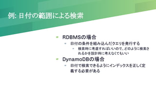 例: 日付の範囲による検索
▰ RDBMSの場合
▰ 日付の条件を組み込んだクエリを発行する
▰ 検索時に考慮すればいいので、どのように検索さ
れるかを設計時に考えなくてもいい
▰ DynamoDBの場合
▰ 日付で検索できるようにインデックスを正しく定
義する必要がある
 