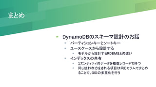 まとめ
▰ DynamoDBのスキーマ設計のお話
▰ パーティションキーとソートキー
▰ ユースケースから設計する
▰ モデルから設計するRDBMSとの違い
▰ インデックスの共有
▰ 1エンティティのデータを複数レコードで持つ
▰ 同じ使われ方をされる項目は同じカラムでまとめ
ることで、GSIの多重化を行う
 