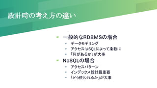 設計時の考え方の違い
▰ 一般的なRDBMSの場合
▰ データモデリング
▰ アクセスはSQLによって柔軟に
▰ 「何があるか」が大事
▰ NoSQLの場合
▰ アクセスパターン
▰ インデックス設計最重要
▰ 「どう使われるか」が大事
 