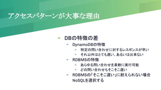 アクセスパターンが大事な理由
▰ DBの特徴の差
▰ DynamoDBの特徴
▰ 特定の問い合わせに対するレスポンスが早い
▰ それ以外はとても遅い、あるいは出来ない
▰ RDBMSの特徴
▰ あらゆる問い合わせを柔軟に実行可能
▰ どの問い合わせもそこそこ遅い
▰ RDBMSの「そこそこ遅い」に耐えられない場合
NoSQLを選択する
 