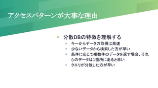 アクセスパターンが大事な理由
▰ 分散DBの特徴を理解する
▰ キーからデータの取得は高速
▰ 少ないデータから検索した方が早い
▰ 条件に応じて複数件のデータを返す場合、それ
らのデータは1箇所にあると早い
▰ クエリが分散した方が早い
 