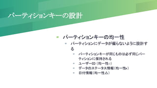 パーティションキーの設計
▰ パーティションキーの均一性
▰ パーティションにデータが偏らないように設計す
る
▰ パーティションキーが同じものは必ず同じパー
ティションに保持される
▰ ユーザーID （均一性○）
▰ データのステータス情報（均一性
×）
▰ 日付情報（均一性△）
 
