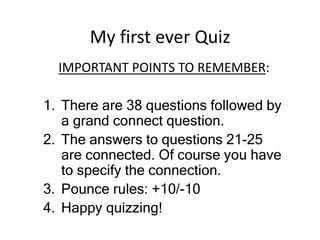 My first ever Quiz
IMPORTANT POINTS TO REMEMBER:
1. There are 38 questions followed by
a grand connect question.
2. The answers to questions 21-25
are connected. Of course you have
to specify the connection.
3. Pounce rules: +10/-10
4. Happy quizzing!
 