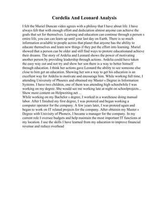 Cordelia And Leonard Analysis
I felt the Muriel Duncan video agrees with a philosy that I have about life. I have
always felt that with enough effort and dediciation almost anyone can achieve the
goals that set for themselves. Learning and education can continue through a person s
entire life, you can can learn up until your last day on Earth. There is so much
information available to people across that planet that anyone has the ability to
educate themselves and learn new things if they put the effort into learning. Muriel
showed that a person can be older and still find ways to protore educationand achieve
their dreams. The story of Ardelia and Leonard shows the power of motivating
another person by providing leadership through actions. Ardelia could have taken
the easy way out and not try and show her son there is a way to better himself
through education. I think her actions gave Leonard the ability to see someone else
close to him get an education. Showing her son a way to get his education is an
excellent way for Ardelia to motivate and encourage him. While working full time, I
attending University of Phoenix and obtained my Master s Degree in Information
Systems. I have two children, one of them was attending high schoolwhile I was
working on my degree. She would see me working late at night on schoolprojects...
Show more content on Helpwriting.net ...
While working on my Bachelor s degree, I worked in a warehouse doing manual
labor. After I finished my first degree, I was protored and began working a
computer operator for the company. A few years later, I was protoed again and
began to work on IT related projects for the company. After obtainin my Master s
Degree with Univisity of Phoneix, I became a manager for the company. In my
current role I oversee budgets and help maintain the most important IT functions at
my location. I use the skills I have learned from my education to improve financial
revenue and reduce overhead
 