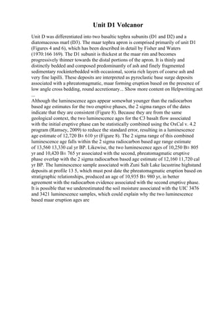 Unit D1 Volcanor
Unit D was differentiated into two basaltic tephra subunits (D1 and D2) and a
diatomaceous marl (D3). The maar tephra apron is comprised primarily of unit D1
(Figures 4 and 6), which has been described in detail by Fisher and Waters
(1970:166 169). The D1 subunit is thickest at the maar rim and becomes
progressively thinner towards the distal portions of the apron. It is thinly and
distinctly bedded and composed predominantly of ash and finely fragmented
sedimentary rockinterbedded with occasional, scoria rich layers of coarse ash and
very fine lapilli. These deposits are interpreted as pyroclastic base surge deposits
associated with a phreatomagmatic, maar forming eruption based on the presence of
low angle cross bedding, round accretionary... Show more content on Helpwriting.net
...
Although the luminescence ages appear somewhat younger than the radiocarbon
based age estimates for the two eruptive phases, the 2 sigma ranges of the dates
indicate that they are consistent (Figure 8). Because they are from the same
geological context, the two luminescence ages for the C3 basalt flow associated
with the initial eruptive phase can be statistically combined using the OxCal v. 4.2
program (Ramsey, 2009) to reduce the standard error, resulting in a luminescence
age estimate of 12,720 В± 610 yr (Figure 8). The 2 sigma range of this combined
luminescence age falls within the 2 sigma radiocarbon based age range estimate
of 13,560 13,330 cal yr BP. Likewise, the two luminescence ages of 10,250 В± 805
yr and 10,420 В± 765 yr associated with the second, phreatomagmatic eruptive
phase overlap with the 2 sigma radiocarbon based age estimate of 12,160 11,720 cal
yr BP. The luminescence sample associated with Zuni Salt Lake lacustrine highstand
deposits at profile 13 5, which must post date the phreatomagmatic eruption based on
stratigraphic relationships, produced an age of 10,935 В± 980 yr, in better
agreement with the radiocarbon evidence associated with the second eruptive phase.
It is possible that we underestimated the soil moisture associated with the UIC 3476
and 3421 luminescence samples, which could explain why the two luminescence
based maar eruption ages are
 