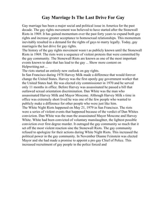 Gay Marriage Is The Last Drive For Gay
Gay marriage has been a major social and political issue in America for the past
decade. The gay rights movement was believed to have started after the Stonewall
Riots in 1969. It has gained momentum over the past forty years to expand both gay
rights and increase greater acceptance to homosexual relationships. This momentum
inevitably resulted in a demand for the rights of gays to marry legally. Today, gay
marriageis the last drive for gay rights.
The history of the gay rights movement wasn t as publicly known until the Stonewall
Riots in 1969. The riots were a sequence of violent protests that were committed by
the gay community. The Stonewall Riots are known as one of the most important
events known to date that has lead to the gay ... Show more content on
Helpwriting.net ...
The riots started an entirely new outlook on gay rights.
In San Francisco during 1978 Harvey Milk made a difference that would forever
change the United States. Harvey was the first openly gay government worker that
the United States had. He was elected city commissioner in 1970 and he served
only 11 months in office. Before Harvey was assassinated he passed a bill that
outlawed sexual orientation discrimination. Dan White was the man who
assassinated Harvey Milk and Mayor Moscone. Although Harvey Milk s time in
office was extremely short lived he was one of the few people who wanted to
publicly make a difference for other people who were just like him.
The White Night Riots happened on May 21, 1979 in San Francisco. The riots
were a series of violent events that happened because of the verdict of Dan Whites
conviction. Dan White was the man the assassinated Mayor Moscone and Harvey
White. White had been convicted of voluntary manslaughter, the lightest possible
conviction over first degree murder. It outraged the gay community so much that it
set off the most violent reaction sine the Stonewall Riots. The gay community
refused to apologize for their actions during White Night Riots. This increased the
political power in the gay community. In November Dianne Feinstein was elected
Mayor and she had made a promise to appoint a pro gay Chief of Police. This
increased recruitment of gay people in the police forced and
 