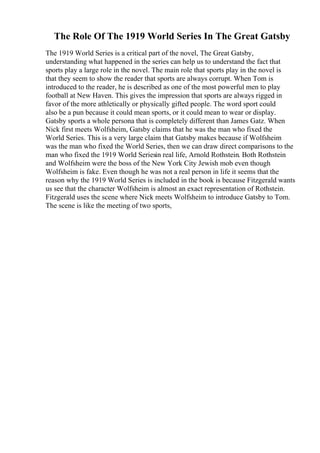 The Role Of The 1919 World Series In The Great Gatsby
The 1919 World Series is a critical part of the novel, The Great Gatsby,
understanding what happened in the series can help us to understand the fact that
sports play a large role in the novel. The main role that sports play in the novel is
that they seem to show the reader that sports are always corrupt. When Tom is
introduced to the reader, he is described as one of the most powerful men to play
football at New Haven. This gives the impression that sports are always rigged in
favor of the more athletically or physically gifted people. The word sport could
also be a pun because it could mean sports, or it could mean to wear or display.
Gatsby sports a whole persona that is completely different than James Gatz. When
Nick first meets Wolfsheim, Gatsby claims that he was the man who fixed the
World Series. This is a very large claim that Gatsby makes because if Wolfsheim
was the man who fixed the World Series, then we can draw direct comparisons to the
man who fixed the 1919 World Seriesin real life, Arnold Rothstein. Both Rothstein
and Wolfsheim were the boss of the New York City Jewish mob even though
Wolfsheim is fake. Even though he was not a real person in life it seems that the
reason why the 1919 World Series is included in the book is because Fitzgerald wants
us see that the character Wolfsheim is almost an exact representation of Rothstein.
Fitzgerald uses the scene where Nick meets Wolfsheim to introduce Gatsby to Tom.
The scene is like the meeting of two sports,
 