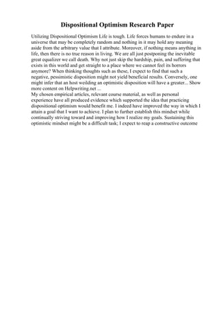 Dispositional Optimism Research Paper
Utilizing Dispositional Optimism Life is tough. Life forces humans to endure in a
universe that may be completely random and nothing in it may hold any meaning
aside from the arbitrary value that I attribute. Moreover, if nothing means anything in
life, then there is no true reason in living. We are all just postponing the inevitable
great equalizer we call death. Why not just skip the hardship, pain, and suffering that
exists in this world and get straight to a place where we cannot feel its horrors
anymore? When thinking thoughts such as these, I expect to find that such a
negative, pessimistic disposition might not yield beneficial results. Conversely, one
might infer that an host weilding an optimistic disposition will have a greater... Show
more content on Helpwriting.net ...
My chosen empirical articles, relevant course material, as well as personal
experience have all produced evidence which supported the idea that practicing
dispositional optimism would benefit me. I indeed have improved the way in which I
attain a goal that I want to achieve. I plan to further establish this mindset while
continually striving toward and improving how I realize my goals. Sustaining this
optimistic mindset might be a difficult task; I expect to reap a constructive outcome
 