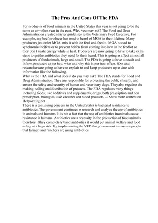 The Pros And Cons Of The FDA
For producers of food animals in the United States this year is not going to be the
same as any other year in the past. Why, you may ask? The Food and Drug
Administration created stricter guidelines to the Veterinary Feed Directive. For
example, any beef producer has used or heard of MGA in their lifetime. Many
producers just order MGA, mix it with the feed and feed it. MGA is used to
synchronize heifers or to prevent heifers from coming into heat in the feedlot so
they don t waste energy while in heat. Producers are now going to have to take extra
steps to get the antibiotics they need for their heard. This is going to affect almost all
producers of foodanimals, large and small. The FDA is going to have to teach and
inform producers about how what and why this is put into effect. FDA and
researchers are going to have to explain to and keep producers up to date with
information like the following.
What is the FDA and what does it do you may ask? The FDA stands for Food and
Drug Administration. They are responsible for protecting the public s health, and
ensure the safety and security of human and veterinary dugs. They also regulate the
making, selling and distribution of products. The FDA regulates many things
including foods, like additives and supplements, drugs, both prescription and non
prescription, biologics, like vaccines and blood products, ... Show more content on
Helpwriting.net ...
There is a continuing concern in the United States is bacterial resistance to
antibiotics. The government continues to research and analyze the use of antibiotics
in animals and humans. It is not a fact that the use of antibiotics in animals cause
resistance in humans. Antibiotics are a necessity in the production of food animals
therefore if they completely band antibiotics it would put animal welfare and food
safety at a large risk. By implementing the VFD the government can assure people
that farmers and ranchers are using antibiotics
 