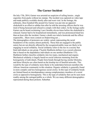 The Garner Incident
On July 17th, 2014, Garner was arrested on suspicion of selling loosies , single
cigarettes from packs without tax stamps. The incident was captured on video tape
and made publicly available shortly after and went viral. In the footage, the
asthmatic, three hundred fifty pound Eric Garner was put into an apparent
chokehold in an effort to subdue him after he told the arresting officers that he was
tired of being harassed and refused to comply with their orders. In the footage audio
Garner can be heard exclaiming I can t breathe eleven times before the chokehold is
released. Garner had to be hospitalized immediately, and was pronounced dead less
than an hour after the incident. Garner s death was ruled a homicide and the officer
responsible... Show more content on Helpwriting.net ...
The demographics of protesters are widely varied, representing the racial
breakdown of the country almost perfectly. Those that are engaged in the public
outcry but are not directly affected by the recognized public issue are likely to be
engaging in social solidarity. Social solidarity refers to the ties in a society that
bind individuals as one group. Г‰mile Durkheim defines it as a social cohesion
that is based on the dependence individuals on one another (Durkheim 133).
Durkheim further classifies solidarity into two types, mechanical and organic.
Mechanical solidarity is largely based on social cohesion stemming from the
homogeneity of individuals. People form bonds through having similar lifestyles,
and those lifestyles are often based on the kinship ties of familial networks. This
would be the type of solidarity more likely to be undertaken between members the
African American community in this situation. Organic solidarity is generally found
in more complex and less homogenous social circles. In this type of solidarity bonds
are formed based on interdependence among complementary members of a social
circle as opposed to homogeneity. This is the type of solidarity that can be seen most
readily among the outraged public as a whole. We see many different demographics
represented during these protests. Suburban
 