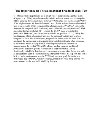 The Importance Of The Submaximal Treadmill Walk Test
в—‹Because these populations are at a high risk of experiencing a cardiac event
(Coquart et al., 2016), the submaximal treadmill walk test would be a better option.
2.How accurate do you think these tests were? Which test was most accurate? Why?
What might account for these differences? в—‹I do not believe that the submaximal
tests were accurate. When comparing the relative predicted VO2MAX values, the
non exercise test predicted 2.22 (L/min), the 1 mile walk/ run test predicted 2.62 (L
/min), the step test predicted 2.04 (L/min), the YMCA cycle ergometer test
predicted 1.83 (L/min), and the submax treadmill test predicted 2.22 (L/min). The
most accurate of the submaximal tests was the submax treadmill test, as when
compared to the 1 mile walk/run test, the predicted values were the same. For the
most part, the submaximal testing predictions varied significantly when compared
to each other, which is likely a result of testing discrepancies and error in
measurements. To predict VO2MAX, all tests used an equation used for all
populations, and is not specific to the client at all (Bennett et al., 2016).
Additionally, it is likely that there were measurement errors taken during test such
as being able to identify HR immediately after completion of the step test. The test, I
believe, to be most accurate was the VO2MAX maximal graded exercise test.
Although a true VO2MAX was not achieved, if the client could have lasted a few
more seconds on the treadmill, it is likely that two
 