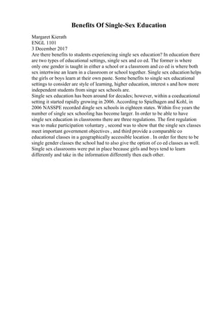 Benefits Of Single-Sex Education
Margaret Kierath
ENGL 1101
3 December 2017
Are there benefits to students experiencing single sex education? In education there
are two types of educational settings, single sex and co ed. The former is where
only one gender is taught in either a school or a classroom and co ed is where both
sex intertwine an learn in a classroom or school together. Single sex education helps
the girls or boys learn at their own paste. Some benefits to single sex educational
settings to consider are style of learning, higher education, interest s and how more
independent students from singe sex schools are.
Single sex education has been around for decades; however, within a coeducational
setting it started rapidly growing in 2006. According to Spielhagen and Kohl, in
2006 NASSPE recorded dingle sex schools in eighteen states. Within five years the
number of single sex schooling has become larger. In order to be able to have
single sex education in classrooms there are three regulations. The first regulation
was to make participation voluntary , second was to show that the single sex classes
meet important government objectives , and third provide a comparable co
educational classes in a geographically accessible location . In order for there to be
single gender classes the school had to also give the option of co ed classes as well.
Single sex classrooms were put in place because girls and boys tend to learn
differently and take in the information differently then each other.
 