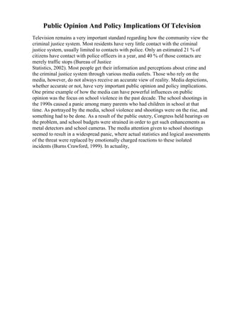 Public Opinion And Policy Implications Of Television
Television remains a very important standard regarding how the community view the
criminal justice system. Most residents have very little contact with the criminal
justice system, usually limited to contacts with police. Only an estimated 21 % of
citizens have contact with police officers in a year, and 40 % of those contacts are
merely traffic stops (Bureau of Justice
Statistics, 2002). Most people get their information and perceptions about crime and
the criminal justice system through various media outlets. Those who rely on the
media, however, do not always receive an accurate view of reality. Media depictions,
whether accurate or not, have very important public opinion and policy implications.
One prime example of how the media can have powerful influences on public
opinion was the focus on school violence in the past decade. The school shootings in
the 1990s caused a panic among many parents who had children in school at that
time. As portrayed by the media, school violence and shootings were on the rise, and
something had to be done. As a result of the public outcry, Congress held hearings on
the problem, and school budgets were strained in order to get such enhancements as
metal detectors and school cameras. The media attention given to school shootings
seemed to result in a widespread panic, where actual statistics and logical assessments
of the threat were replaced by emotionally charged reactions to these isolated
incidents (Burns Crawford, 1999). In actuality,
 
