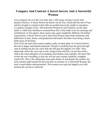 Compare And Contrast A Secret Sorrow And A Sorrowful
Woman
Love conquers all, or at the very least, that s what many romance novels want
people to believe. A Secret Sorrow by Karen van der Zee, which tells the tale of Faye
and her struggle to commit to Kai after an accident leaves her unable to reproduce,
is a perfect example of this. The Sorrowful Woman by Gail Godwin, on the other
hand, is a dark fairy taleabout a womanwhose life is only made worse by marriage and
motherhood. At first glance, these stories may seem completely different. On further
examination, A Secret Sorrow and A Sorrowful Woman share both similarities and
differences in tone, theme, and genderroles that lead to the latter story being a much
better piece of literature.
First of all, the tones these stories employ really set them apart. In A Secret Sorrow,
the tone is happy and hopeful optimistic. Despite everything Faye has gone through
such as finding out she can t have kids she still gets her happily ever after. They
adopt kids, and at the very end, as she s lying in bed with Kai, van der Zee writes,
And in the warm afterglow of lovemaking, their bodies close together, she knew that
to him she was everything, to him she was the only woman, beautiful, complete,
whole (38). This is the ending that many girls dream of, and despite the conflict, the
story remains light hearted for the most part. In contrast, in A Sorrowful Woman, the
tone is much darker and pessimistic. The woman never gets her happily ever after.
Instead, the son has to watch his
 