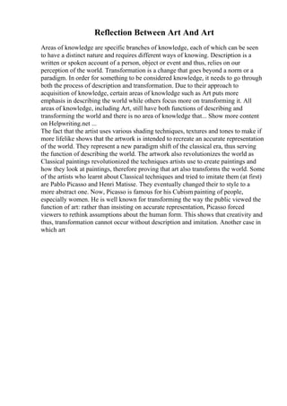 Reflection Between Art And Art
Areas of knowledge are specific branches of knowledge, each of which can be seen
to have a distinct nature and requires different ways of knowing. Description is a
written or spoken account of a person, object or event and thus, relies on our
perception of the world. Transformation is a change that goes beyond a norm or a
paradigm. In order for something to be considered knowledge, it needs to go through
both the process of description and transformation. Due to their approach to
acquisition of knowledge, certain areas of knowledge such as Art puts more
emphasis in describing the world while others focus more on transforming it. All
areas of knowledge, including Art, still have both functions of describing and
transforming the world and there is no area of knowledge that... Show more content
on Helpwriting.net ...
The fact that the artist uses various shading techniques, textures and tones to make if
more lifelike shows that the artwork is intended to recreate an accurate representation
of the world. They represent a new paradigm shift of the classical era, thus serving
the function of describing the world. The artwork also revolutionizes the world as
Classical paintings revolutionized the techniques artists use to create paintings and
how they look at paintings, therefore proving that art also transforms the world. Some
of the artists who learnt about Classical techniques and tried to imitate them (at first)
are Pablo Picasso and Henri Matisse. They eventually changed their to style to a
more abstract one. Now, Picasso is famous for his Cubism painting of people,
especially women. He is well known for transforming the way the public viewed the
function of art: rather than insisting on accurate representation, Picasso forced
viewers to rethink assumptions about the human form. This shows that creativity and
thus, transformation cannot occur without description and imitation. Another case in
which art
 
