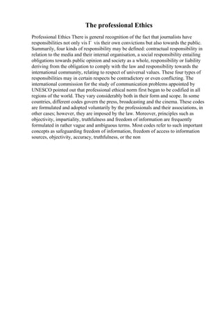 The professional Ethics
Professional Ethics There is general recognition of the fact that journalists have
responsibilities not only vis Г vis their own convictions but also towards the public.
Summarily, four kinds of responsibility may be defined: contractual responsibility in
relation to the media and their internal organisation, a social responsibility entailing
obligations towards public opinion and society as a whole, responsibility or liability
deriving from the obligation to comply with the law and responsibility towards the
international community, relating to respect of universal values. These four types of
responsibilities may in certain respects be contradictory or even conflicting. The
international commission for the study of communication problems appointed by
UNESCO pointed out that professional ethical norm first began to be codified in all
regions of the world. They vary considerably both in their form and scope. In some
countries, different codes govern the press, broadcasting and the cinema. These codes
are formulated and adopted voluntarily by the professionals and their associations, in
other cases; however, they are imposed by the law. Moreover, principles such as
objectivity, impartiality, truthfulness and freedom of information are frequently
formulated in rather vague and ambiguous terms. Most codes refer to such important
concepts as safeguarding freedom of information, freedom of access to information
sources, objectivity, accuracy, truthfulness, or the non
 