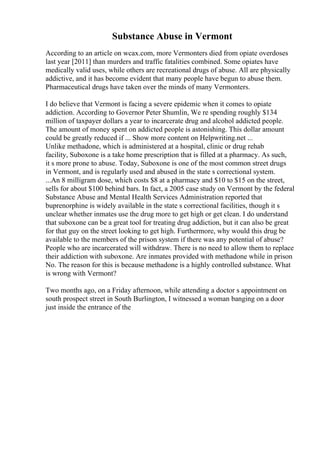 Substance Abuse in Vermont
According to an article on wcax.com, more Vermonters died from opiate overdoses
last year [2011] than murders and traffic fatalities combined. Some opiates have
medically valid uses, while others are recreational drugs of abuse. All are physically
addictive, and it has become evident that many people have begun to abuse them.
Pharmaceutical drugs have taken over the minds of many Vermonters.
I do believe that Vermont is facing a severe epidemic when it comes to opiate
addiction. According to Governor Peter Shumlin, We re spending roughly $134
million of taxpayer dollars a year to incarcerate drug and alcohol addicted people.
The amount of money spent on addicted people is astonishing. This dollar amount
could be greatly reduced if ... Show more content on Helpwriting.net ...
Unlike methadone, which is administered at a hospital, clinic or drug rehab
facility, Suboxone is a take home prescription that is filled at a pharmacy. As such,
it s more prone to abuse. Today, Suboxone is one of the most common street drugs
in Vermont, and is regularly used and abused in the state s correctional system.
...An 8 milligram dose, which costs $8 at a pharmacy and $10 to $15 on the street,
sells for about $100 behind bars. In fact, a 2005 case study on Vermont by the federal
Substance Abuse and Mental Health Services Administration reported that
buprenorphine is widely available in the state s correctional facilities, though it s
unclear whether inmates use the drug more to get high or get clean. I do understand
that suboxone can be a great tool for treating drug addiction, but it can also be great
for that guy on the street looking to get high. Furthermore, why would this drug be
available to the members of the prison system if there was any potential of abuse?
People who are incarcerated will withdraw. There is no need to allow them to replace
their addiction with suboxone. Are inmates provided with methadone while in prison
No. The reason for this is because methadone is a highly controlled substance. What
is wrong with Vermont?
Two months ago, on a Friday afternoon, while attending a doctor s appointment on
south prospect street in South Burlington, I witnessed a woman banging on a door
just inside the entrance of the
 