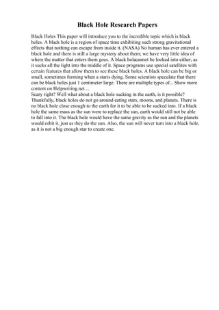 Black Hole Research Papers
Black Holes This paper will introduce you to the incredible topic which is black
holes. A black hole is a region of space time exhibiting such strong gravitational
effects that nothing can escape from inside it. (NASA) No human has ever entered a
black hole and there is still a large mystery about them; we have very little idea of
where the matter that enters them goes. A black holecannot be looked into either, as
it sucks all the light into the middle of it. Space programs use special satellites with
certain features that allow them to see these black holes. A black hole can be big or
small, sometimes forming when a staris dying. Some scientists speculate that there
can be black holes just 1 centimeter large. There are multiple types of... Show more
content on Helpwriting.net ...
Scary right? Well what about a black hole sucking in the earth, is it possible?
Thankfully, black holes do not go around eating stars, moons, and planets. There is
no black hole close enough to the earth for it to be able to be sucked into. If a black
hole the same mass as the sun were to replace the sun, earth would still not be able
to fall into it. The black hole would have the same gravity as the sun and the planets
would orbit it, just as they do the sun. Also, the sun will never turn into a black hole,
as it is not a big enough star to create one.
 