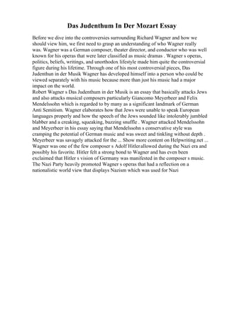 Das Judenthum In Der Mozart Essay
Before we dive into the controversies surrounding Richard Wagner and how we
should view him, we first need to grasp an understanding of who Wagner really
was. Wagner was a German composer, theater director, and conductor who was well
known for his operas that were later classified as music dramas . Wagner s operas,
politics, beliefs, writings, and unorthodox lifestyle made him quite the controversial
figure during his lifetime. Through one of his most controversial pieces, Das
Judenthun in der Musik Wagner has developed himself into a person who could be
viewed separately with his music because more than just his music had a major
impact on the world.
Robert Wagner s Das Judenthum in der Musik is an essay that basically attacks Jews
and also attacks musical composers particularly Giancomo Meyerbeer and Felix
Mendelssohn which is regarded to by many as a significant landmark of German
Anti Semitism. Wagner elaborates how that Jews were unable to speak European
languages properly and how the speech of the Jews sounded like intolerably jumbled
blabber and a creaking, squeaking, buzzing snuffle . Wagner attacked Mendelssohn
and Meyerbeer in his essay saying that Mendelssohn s conservative style was
cramping the potential of German music and was sweet and tinkling without depth .
Meyerbeer was savagely attacked for the ... Show more content on Helpwriting.net ...
Wagner was one of the few composer s Adolf Hitlerallowed during the Nazi era and
possibly his favorite. Hitler felt a strong bond to Wagner and has even been
exclaimed that Hitler s vision of Germany was manifested in the composer s music.
The Nazi Party heavily promoted Wagner s operas that had a reflection on a
nationalistic world view that displays Nazism which was used for Nazi
 