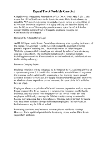 Repeal The Affordable Care Act
Congress voted to repeal the Affordable Care Act (ACA) today, May 5, 2017. This
means that HR 1628 will move to the Senate for a vote. If the Senate chooses to
repeal the ACA is well, which may be unlikely given its current text, it will then go
to President Trump for a signature. It is highly unlikely that President Trump will
veto the bill, as one of his campaign promises was to repeal the ACA. It is also
unlikely that the Supreme Court will accept a court case regarding the
Constitutionality of its repeal.
Repeal of the Affordable Care Act
As HR 1628 goes to the Senate, financial questions may arise regarding the impacts of
the change. The American Hospital Association created a document about the
potential impact of repealing the ... Show more content on Helpwriting.net ...
While the replacement bill is developed and lobbied, the value of these stocks may
drop due to uncertainty. The healthcare market is part of numerous markets,
including pharmaceuticals. Pharmaceuticals are tied to chemicals, and chemicals are
tied to mining and energy.
Insurance Company Impact
Insurance companies will be influenced by the repeal of the ACA and the approval of
a replacement system. It is beneficial to understand the potential financial impact on
the insurance market. Additionally, uncertainty at this time may cause a general
decline in insurance stock values. For people with insurance through their employees
or who have chosen to purchase private insurance, the repeal of the ACA will also
have an effect.
Employers who were required to offer health insurance to part time workers may no
longer be required to do so. Because it is expensive for companies to offer health
insurance, they may choose to no longer provide this service to their part time
employees. Additionally, coverage for full time employees may be reduced to
become more expensive due to these changes. This may make it difficult for people
who have health insurance through their current employer to find new work, as
health insurance may be difficult to find.
Preexisting conditions may become a reason to prevent healthcare coverage.
However, this is a political point that the Senate may choose to alter. If the Senate
successfully continues
 