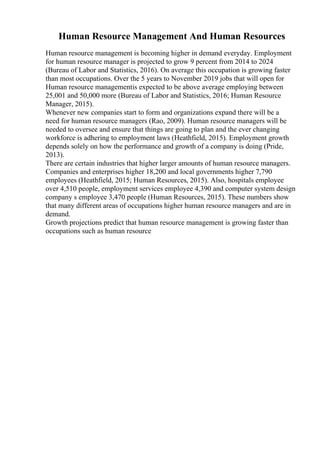 Human Resource Management And Human Resources
Human resource management is becoming higher in demand everyday. Employment
for human resource manager is projected to grow 9 percent from 2014 to 2024
(Bureau of Labor and Statistics, 2016). On average this occupation is growing faster
than most occupations. Over the 5 years to November 2019 jobs that will open for
Human resource managementis expected to be above average employing between
25,001 and 50,000 more (Bureau of Labor and Statistics, 2016; Human Resource
Manager, 2015).
Whenever new companies start to form and organizations expand there will be a
need for human resource managers (Rao, 2009). Human resource managers will be
needed to oversee and ensure that things are going to plan and the ever changing
workforce is adhering to employment laws (Heathfield, 2015). Employment growth
depends solely on how the performance and growth of a company is doing (Pride,
2013).
There are certain industries that higher larger amounts of human resource managers.
Companies and enterprises higher 18,200 and local governments higher 7,790
employees (Heathfield, 2015; Human Resources, 2015). Also, hospitals employee
over 4,510 people, employment services employee 4,390 and computer system design
company s employee 3,470 people (Human Resources, 2015). These numbers show
that many different areas of occupations higher human resource managers and are in
demand.
Growth projections predict that human resource management is growing faster than
occupations such as human resource
 