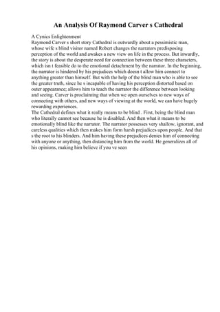 An Analysis Of Raymond Carver s Cathedral
A Cynics Enlightenment
Raymond Carver s short story Cathedral is outwardly about a pessimistic man,
whose wife s blind visitor named Robert changes the narrators predisposing
perception of the world and awakes a new view on life in the process. But inwardly,
the story is about the desperate need for connection between these three characters,
which isn t feasible do to the emotional detachment by the narrator. In the beginning,
the narrator is hindered by his prejudices which doesn t allow him connect to
anything greater than himself. But with the help of the blind man who is able to see
the greater truth, since he s incapable of having his perception distorted based on
outer appearance; allows him to teach the narrator the difference between looking
and seeing. Carver is proclaiming that when we open ourselves to new ways of
connecting with others, and new ways of viewing at the world, we can have hugely
rewarding experiences.
The Cathedral defines what it really means to be blind . First, being the blind man
who literally cannot see because he is disabled. And then what it means to be
emotionally blind like the narrator. The narrator possesses very shallow, ignorant, and
careless qualities which then makes him form harsh prejudices upon people. And that
s the root to his blinders. And him having these prejudices denies him of connecting
with anyone or anything, then distancing him from the world. He generalizes all of
his opinions, making him believe if you ve seen
 