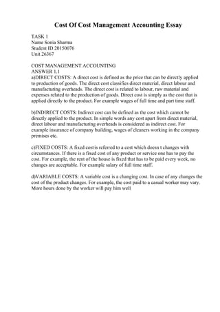 Cost Of Cost Management Accounting Essay
TASK 1
Name Sonia Sharma
Student ID 20150076
Unit 26367
COST MANAGEMENT ACCOUNTING
ANSWER 1.1
a)DIRECT COSTS: A direct cost is defined as the price that can be directly applied
to production of goods. The direct cost classifies direct material, direct labour and
manufacturing overheads. The direct cost is related to labour, raw material and
expenses related to the production of goods. Direct cost is simply as the cost that is
applied directly to the product. For example wages of full time and part time staff.
b)INDIRECT COSTS: Indirect cost can be defined as the cost which cannot be
directly applied to the product. In simple words any cost apart from direct material,
direct labour and manufacturing overheads is considered as indirect cost. For
example insurance of company building, wages of cleaners working in the company
premises etc.
c)FIXED COSTS: A fixed costis referred to a cost which doesn t changes with
circumstances. If there is a fixed cost of any product or service one has to pay the
cost. For example, the rent of the house is fixed that has to be paid every week, no
changes are acceptable. For example salary of full time staff.
d)VARIABLE COSTS: A variable cost is a changing cost. In case of any changes the
cost of the product changes. For example, the cost paid to a casual worker may vary.
More hours done by the worker will pay him well
 