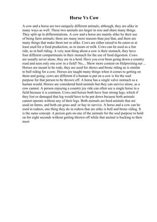 Horse Vs Cow
A cow and a horse are two uniquely different animals; although, they are alike in
many ways as well. These two animals are larger in size and share many things.
They split up in differentiations. A cow and a horse are mainly alike by their use
of being farm animals; there are many more reasons than just that, and there are
many things that make them not so alike. Cows are either raised to be eaten or at
least used for a food production, as in meats or milk. Cows can be used as a fun
ride, as in bull riding. A very neat thing about a cow is their stomach, they have
four different compartments in their stomach for the use of food digestion. Cows
are usually never alone, they are in a herd. Have you ever been going down a country
road and seen only one cow in a field? No,... Show more content on Helpwriting.net ...
Horses are meant to be rode, they are used for shows and bronc riding as is similar
to bull riding for a cow. Horses are taught many things when it comes to getting on
them and going; cows are different if a human is put on a cow is for the soul
purpose for that person to be thrown off. A horse has a single valve stomach as a
human would. Horses are considered herd animals but they can survive alone, as a
cow cannot. A person enjoying a country joy ride can often see a single horse in a
field because it is common. Cows and horses both have four strong legs, which if
they lost or damaged that leg would have to be put down because both animals
cannot operate without any of their legs. Both animals are herd animals that are
used on farms, and both eat grass and/ or hay to survive. A horse and a cow can be
used in rodeos, one thing they do in rodeos that are alike is bull and bronc riding. It
is the same concept. A person gets on one of the animals for the soul purpose to hold
on for eight seconds without getting thrown off while that animal is bucking to their
most
 