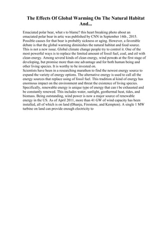 The Effects Of Global Warming On The Natural Habitat
And...
Emaciated polar bear, what s to blame? this heart breaking photo about an
emaciated polar bear in artic was published by CNN in September 14th , 2015.
Possible causes for that bear is probably sickness or aging. However, a favorable
debate is that the global warming diminishes the natural habitat and food source.
This is not a new issue. Global climate change people try to control it. One of the
most powerful ways is to replace the limited amount of fossil fuel, coal, and oil with
clean energy. Among several kinds of clean energy, wind power
is at the first stage of
developing, but promise more than one advantage and for both human being and
other living species. It is worthy to be invested on.
Scientists have been in a researching marathon to find the newest energy source to
expand the variety of energy options. The alternative energy is used to call all the
energy sources that replace using of fossil fuel. This tradition al kind of energy has
enormous impact on the environment and threat the existence of living species.
Specifically, renewable energy is unique type of energy that can t be exhausted and
be constantly renewed. This includes water, sunlight, geothermal heat, tides, and
biomass. Being outstanding, wind power is now a major source of renewable
energy in the US. As of April 2011, more than 41 GW of wind capacity has been
installed, all of which is on land (Dhanju, Firestone, and Kempton). A single 1 MW
turbine on land can provide enough electricity to
 