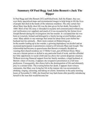 Summary Of Paul Begg And John Bennett s Jack The
Ripper
In Paul Begg and John Bennett 2012 published book, Jack the Ripper, they use
over thirty specialized maps and reconstructed images to help bring to life the lives
of people that died at the hands of the infamous murderer. The only certain fact
about Mary Jane Kelly short life was the date given for her death, November 9,
1888. Most of her life story is shrouded in mystery and communicated without any
real verification ever supplied, and much of it was recounted by her former lover
Joseph Barnett during the investigation into her murder. It s accepted that she was
born in Limerick, Ireland and belonged to a family having several brothers and a
sister. Mary admits to one marriage that lasted for about three years before her
husband met his untimely... Show more content on Helpwriting.net ...
In the months leading up to her murder, a growing dependency on alcohol and an
increased participation in prostitution created a rift between Mary and Joseph. The
relationship had become so quarrelsome that Barnett eventually decided on
vacating their shared residence on 13 Miller Court, just off Dorset Street. Mary
was not a literate person or skilled in any particular kind of work, and this afforded
her little opportunity to social climb and rise above her current desperate situation.
Without receiving financial support from her family members, a legal husband, or
Barrett s share of income, it appears she resigned to prostitution as a full time
profession. Consequently, this choice led to the disintegration of life and ultimately
prey to a sinister killer. The evening before her death, it appears from witness
statements, that Mary was living her life in the manner she was accustomed to;
drinking, singing, carousing, and taking on clients. Sometime in the early morning
hours of November 9, 1888, she found her way back home after possibly introducing
herself to the man that would become her
 