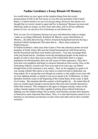 Nadine Gordimer s Essay Rituals Of Memory
In a world where we can t agree on the simplest things from the correct
pronunciation of GIF to the best music or even the next president of the United
States, it s hard to believe we can ever just get along. However, has anyone ever
thought that we weren t meant to agree and live in harmony? Because our races and
ethnicities make us unique, we don t trust each other, and we all have different
points of view, we can never live in harmony as one human race.
First, we can t live in harmony because our races and ethnicities make us unique
/ make us see things differently. Kimberly M. Blaeser s essay titled Rituals of
Memory , she talks about having a Native American background and also having a
German Catholic background. She states that in ... Show more content on
Helpwriting.net ...
In Nadine Gordimer s short story Once Upon a Time she references points of racial
prejudice in South Africa. She sent the trusted housemaid out with bread and tea,
but the housemaid said these were loafers and tsotsis... You only encourage them
with your bread and tea . Gordimer wrote the unemployed people on the streets as
people of color to show that even in areas of the world where there is a larger
population of colored people, there are still issues of white supremacy. They don t
trust their own neighbors and begin to ostracize themselves from society Also, in the
Gettysburg Address, Lincoln says Four score and seven years ago, our fathers
brought forth on this continent, a new nation... Now we are engaged in a great civil
war, testing whether that nation or any nation so conceived and so dedicated, can
long endure. He is saying that even though our country is only eighty seven years old,
we were fighting already, so maybe it was never meant to be. Furthermore, in Anna
Quindlen mentions issues in the beginning of the United States in her essay A Quilt
of a Country . She mentions that this country is held together by ... the notion that all
men are created equal, though everyone knows that most men consider themselves
better than someone. This compares to the agree to disagree concept, where on the
surface, humans appear to be fully capable of getting along without bickering or
fighting over the simplest things, but in reality, most humans consider their opinions
or themselves more important than others. Thus, it is clear that humans cannot live in
harmony as one human race because we don t trust each other and we don t consider
ourselves
 