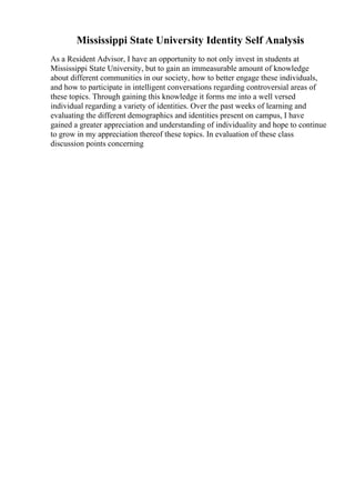 Mississippi State University Identity Self Analysis
As a Resident Advisor, I have an opportunity to not only invest in students at
Mississippi State University, but to gain an immeasurable amount of knowledge
about different communities in our society, how to better engage these individuals,
and how to participate in intelligent conversations regarding controversial areas of
these topics. Through gaining this knowledge it forms me into a well versed
individual regarding a variety of identities. Over the past weeks of learning and
evaluating the different demographics and identities present on campus, I have
gained a greater appreciation and understanding of individuality and hope to continue
to grow in my appreciation thereof these topics. In evaluation of these class
discussion points concerning
 