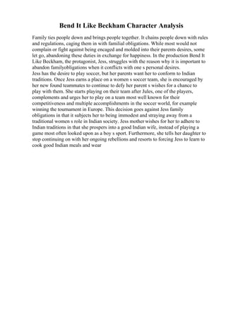 Bend It Like Beckham Character Analysis
Family ties people down and brings people together. It chains people down with rules
and regulations, caging them in with familial obligations. While most would not
complain or fight against being encaged and molded into their parents desires, some
let go, abandoning these duties in exchange for happiness. In the production Bend It
Like Beckham, the protagonist, Jess, struggles with the reason why it is important to
abandon familyobligations when it conflicts with one s personal desires.
Jess has the desire to play soccer, but her parents want her to conform to Indian
traditions. Once Jess earns a place on a women s soccer team, she is encouraged by
her new found teammates to continue to defy her parent s wishes for a chance to
play with them. She starts playing on their team after Jules, one of the players,
complements and urges her to play on a team most well known for their
competitiveness and multiple accomplishments in the soccer world, for example
winning the tournament in Europe. This decision goes against Jess family
obligations in that it subjects her to being immodest and straying away from a
traditional women s role in Indian society. Jess mother wishes for her to adhere to
Indian traditions in that she prospers into a good Indian wife, instead of playing a
game most often looked upon as a boy s sport. Furthermore, she tells her daughter to
stop continuing on with her ongoing rebellions and resorts to forcing Jess to learn to
cook good Indian meals and wear
 