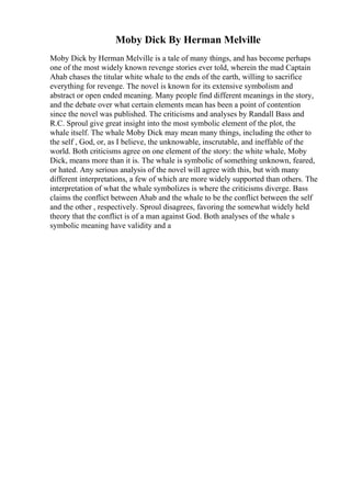 Moby Dick By Herman Melville
Moby Dick by Herman Melville is a tale of many things, and has become perhaps
one of the most widely known revenge stories ever told, wherein the mad Captain
Ahab chases the titular white whale to the ends of the earth, willing to sacrifice
everything for revenge. The novel is known for its extensive symbolism and
abstract or open ended meaning. Many people find different meanings in the story,
and the debate over what certain elements mean has been a point of contention
since the novel was published. The criticisms and analyses by Randall Bass and
R.C. Sproul give great insight into the most symbolic element of the plot, the
whale itself. The whale Moby Dick may mean many things, including the other to
the self , God, or, as I believe, the unknowable, inscrutable, and ineffable of the
world. Both criticisms agree on one element of the story: the white whale, Moby
Dick, means more than it is. The whale is symbolic of something unknown, feared,
or hated. Any serious analysis of the novel will agree with this, but with many
different interpretations, a few of which are more widely supported than others. The
interpretation of what the whale symbolizes is where the criticisms diverge. Bass
claims the conflict between Ahab and the whale to be the conflict between the self
and the other , respectively. Sproul disagrees, favoring the somewhat widely held
theory that the conflict is of a man against God. Both analyses of the whale s
symbolic meaning have validity and a
 