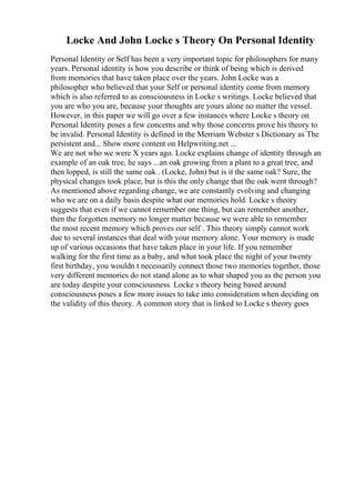 Locke And John Locke s Theory On Personal Identity
Personal Identity or Self has been a very important topic for philosophers for many
years. Personal identity is how you describe or think of being which is derived
from memories that have taken place over the years. John Locke was a
philosopher who believed that your Self or personal identity come from memory
which is also referred to as consciousness in Locke s writings. Locke believed that
you are who you are, because your thoughts are yours alone no matter the vessel.
However, in this paper we will go over a few instances where Locke s theory on
Personal Identity poses a few concerns and why those concerns prove his theory to
be invalid. Personal Identity is defined in the Merriam Webster s Dictionary as The
persistent and... Show more content on Helpwriting.net ...
We are not who we were X years ago. Locke explains change of identity through an
example of an oak tree, he says ...an oak growing from a plant to a great tree, and
then lopped, is still the same oak . (Locke, John) but is it the same oak? Sure, the
physical changes took place, but is this the only change that the oak went through?
As mentioned above regarding change, we are constantly evolving and changing
who we are on a daily basis despite what our memories hold. Locke s theory
suggests that even if we cannot remember one thing, but can remember another,
then the forgotten memory no longer matter because we were able to remember
the most recent memory which proves our self . This theory simply cannot work
due to several instances that deal with your memory alone. Your memory is made
up of various occasions that have taken place in your life. If you remember
walking for the first time as a baby, and what took place the night of your twenty
first birthday, you wouldn t necessarily connect those two memories together, those
very different memories do not stand alone as to what shaped you as the person you
are today despite your consciousness. Locke s theory being based around
consciousness poses a few more issues to take into consideration when deciding on
the validity of this theory. A common story that is linked to Locke s theory goes
 