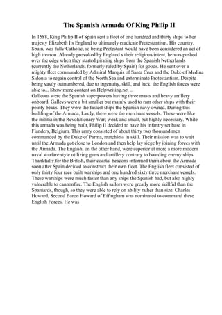 The Spanish Armada Of King Philip II
In 1588, King Philip II of Spain sent a fleet of one hundred and thirty ships to her
majesty Elizabeth I s England to ultimately eradicate Protestantism. His country,
Spain, was fully Catholic, so being Protestant would have been considered an act of
high treason. Already provoked by England s their religious intent, he was pushed
over the edge when they started pirating ships from the Spanish Netherlands
(currently the Netherlands, formerly ruled by Spain) for goods. He sent over a
mighty fleet commanded by Admiral Marquis of Santa Cruz and the Duke of Medina
Sidonia to regain control of the North Sea and exterminate Protestantism. Despite
being vastly outnumbered, due to ingenuity, skill, and luck, the English forces were
able to... Show more content on Helpwriting.net ...
Galleons were the Spanish superpowers having three masts and heavy artillery
onboard. Galleys were a bit smaller but mainly used to ram other ships with their
pointy beaks. They were the fastest ships the Spanish navy owned. During this
building of the Armada, Lastly, there were the merchant vessels. These were like
the militia in the Revolutionary War; weak and small, but highly necessary. While
this armada was being built, Philip II decided to have his infantry set base in
Flanders, Belgium. This army consisted of about thirty two thousand men
commanded by the Duke of Parma, matchless in skill. Their mission was to wait
until the Armada got close to London and then help lay siege by joining forces with
the Armada. The English, on the other hand, were superior at more a more modern
naval warfare style utilizing guns and artillery contrary to boarding enemy ships.
Thankfully for the British, their coastal beacons informed them about the Armada
soon after Spain decided to construct their own fleet. The English fleet consisted of
only thirty four race built warships and one hundred sixty three merchant vessels.
These warships were much faster than any ships the Spanish had, but also highly
vulnerable to cannonfire. The English sailors were greatly more skillful than the
Spaniards, though, so they were able to rely on ability rather than size. Charles
Howard, Second Baron Howard of Effingham was nominated to command these
English Forces. He was
 